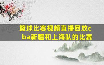 篮球比赛视频直播回放cba新疆和上海队的比赛