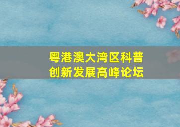 粤港澳大湾区科普创新发展高峰论坛