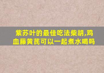 紫苏叶的最佳吃法柴胡,鸡血藤黄芪可以一起煮水喝吗