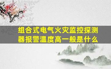 组合式电气火灾监控探测器报警温度高一般是什么