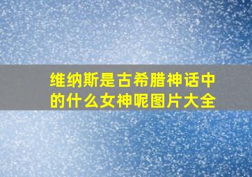 维纳斯是古希腊神话中的什么女神呢图片大全