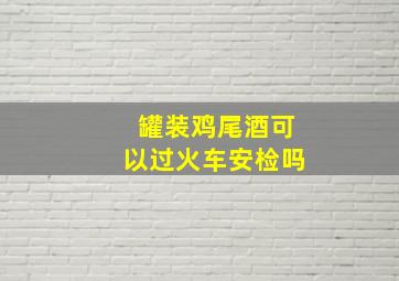 罐装鸡尾酒可以过火车安检吗