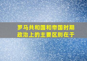 罗马共和国和帝国时期政治上的主要区别在于