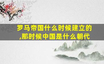 罗马帝国什么时候建立的,那时候中国是什么朝代