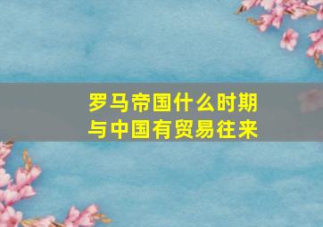 罗马帝国什么时期与中国有贸易往来