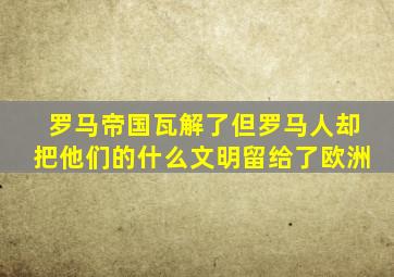 罗马帝国瓦解了但罗马人却把他们的什么文明留给了欧洲