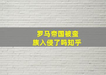 罗马帝国被蛮族入侵了吗知乎