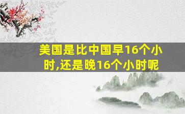 美国是比中国早16个小时,还是晚16个小时呢