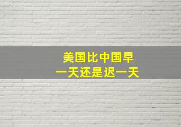 美国比中国早一天还是迟一天