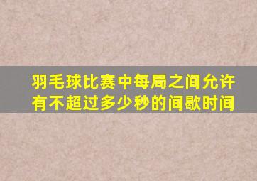 羽毛球比赛中每局之间允许有不超过多少秒的间歇时间