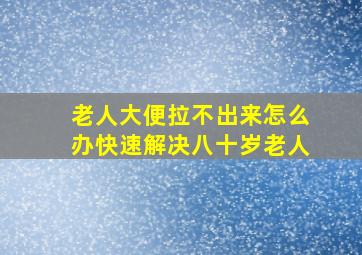 老人大便拉不出来怎么办快速解决八十岁老人