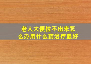 老人大便拉不出来怎么办用什么药治疗最好