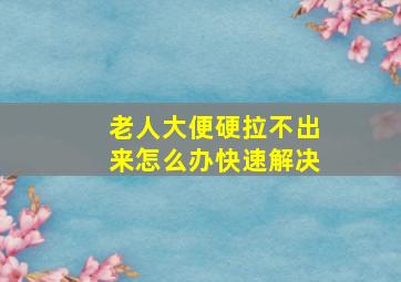 老人大便硬拉不出来怎么办快速解决