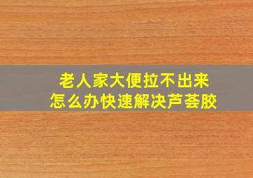 老人家大便拉不出来怎么办快速解决芦荟胶