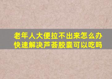 老年人大便拉不出来怎么办快速解决芦荟胶囊可以吃吗