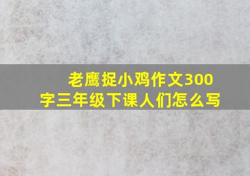 老鹰捉小鸡作文300字三年级下课人们怎么写