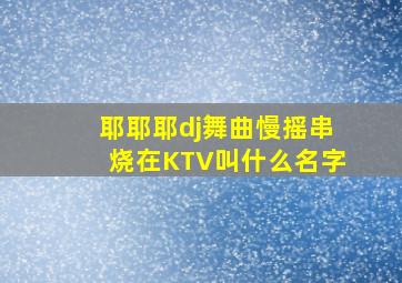 耶耶耶dj舞曲慢摇串烧在KTV叫什么名字