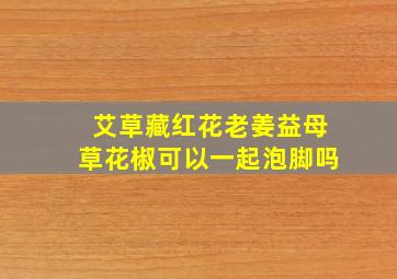 艾草藏红花老姜益母草花椒可以一起泡脚吗