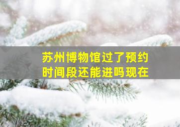 苏州博物馆过了预约时间段还能进吗现在