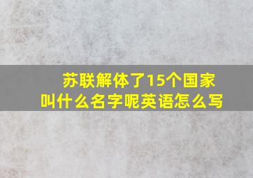 苏联解体了15个国家叫什么名字呢英语怎么写