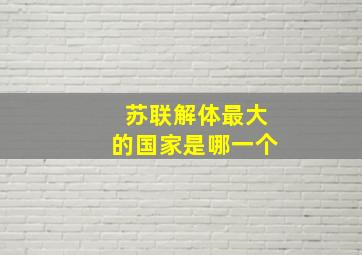 苏联解体最大的国家是哪一个