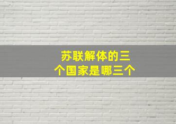 苏联解体的三个国家是哪三个