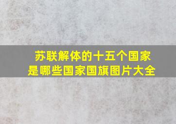 苏联解体的十五个国家是哪些国家国旗图片大全