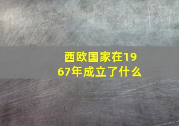 西欧国家在1967年成立了什么