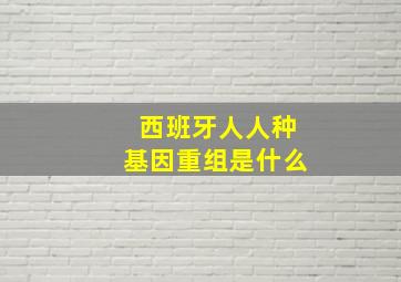 西班牙人人种基因重组是什么