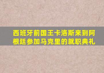 西班牙前国王卡洛斯来到阿根廷参加马克里的就职典礼