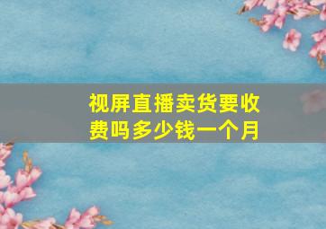 视屏直播卖货要收费吗多少钱一个月