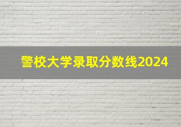 警校大学录取分数线2024