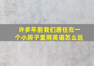 许多年前我们居住在一个小房子里用英语怎么说