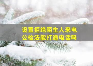 设置拒绝陌生人来电公检法能打通电话吗