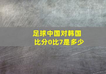 足球中国对韩国比分0比7是多少