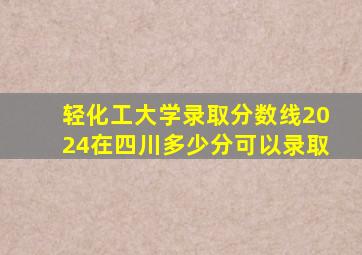 轻化工大学录取分数线2024在四川多少分可以录取