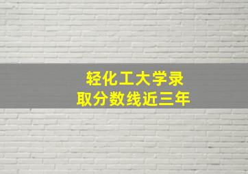 轻化工大学录取分数线近三年