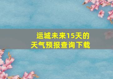 运城未来15天的天气预报查询下载