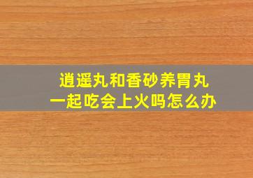 逍遥丸和香砂养胃丸一起吃会上火吗怎么办