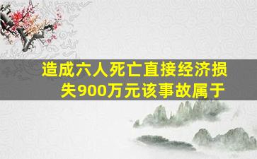 造成六人死亡直接经济损失900万元该事故属于