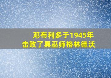 邓布利多于1945年击败了黑巫师格林德沃