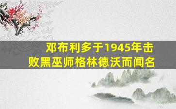 邓布利多于1945年击败黑巫师格林德沃而闻名