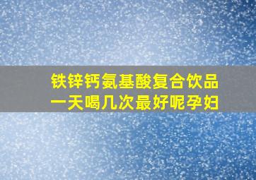 铁锌钙氨基酸复合饮品一天喝几次最好呢孕妇