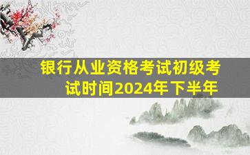 银行从业资格考试初级考试时间2024年下半年