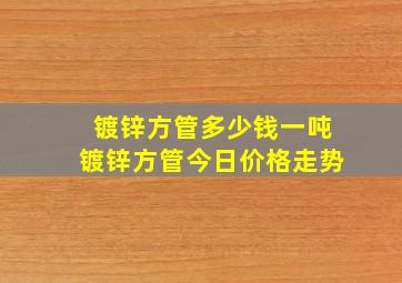 镀锌方管多少钱一吨镀锌方管今日价格走势