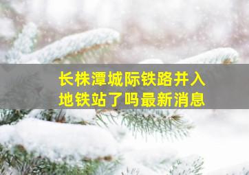 长株潭城际铁路并入地铁站了吗最新消息