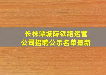 长株潭城际铁路运营公司招聘公示名单最新