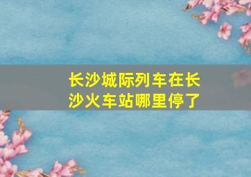 长沙城际列车在长沙火车站哪里停了