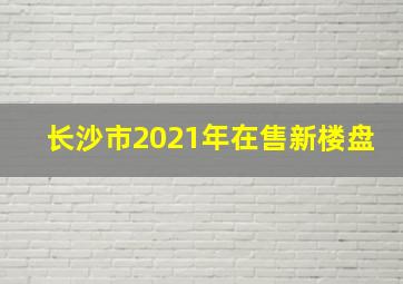 长沙市2021年在售新楼盘