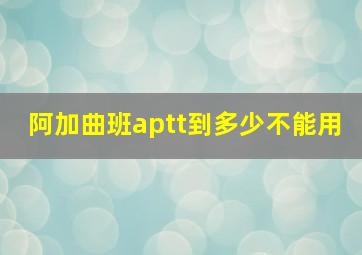 阿加曲班aptt到多少不能用